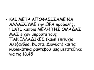 • ΚΑΙ ΜΕΤΑ ΑΠΟΦΑΣΙΣΑΜΕ ΝΑ
ΑΛΛΑΞΟΥΜΕ την ΩΡΑ προβολής,
ΓΙΑΤΙ κάποια ΜΕΛΗ ΤΗΣ ΟΜΑΔΑΣ
ΜΑΣ είχαν μπροστά τους
ΠΑΝΕΛΛΑΔΙΚΕΣ (καλή επιτυχία
Αλεξάνδρα, Κώστα, Διονύση) και τα
κυριακάτικα ραντεβού μας μετατέθηκε
για τις 18.45
 