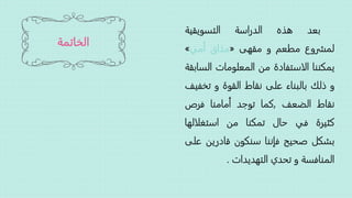 ‫الخاتمة‬
‫بعد‬‫هذه‬‫الدراسة‬‫التسويقية‬
‫لمشروع‬‫مطعم‬‫و‬‫مقهى‬«‫مذاق‬‫أمي‬»
‫يمكننا‬‫الاستفادة‬‫من‬‫المعلومات‬‫الس‬‫ابقة‬
‫و‬‫ذلك‬‫بالبناء‬‫على‬‫نقاط‬‫القوة‬‫و‬‫تخف‬‫يف‬
‫نقاط‬‫الضعف‬,‫كما‬‫توجد‬‫أمامنا‬‫فرص‬
‫كثيرة‬‫في‬‫حال‬‫تمكنا‬‫من‬‫استغلالها‬
‫بشكل‬‫صحيح‬‫فإننا‬‫سنكون‬‫قادرين‬‫على‬
‫المنافسة‬‫و‬‫تحدي‬‫التهديدات‬.
 