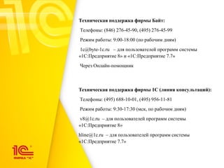 Техническая поддержка фирмы 1С (линия консультаций):
Телефоны: (495) 688-10-01, (495) 956-11-81
Режим работы: 9:30-17:30 (мск, по рабочим дням)
v8@1c.ru – для пользователей программ системы
«1С:Предприятие 8»
hline@1c.ru – для пользователей программ системы
«1С:Предприятие 7.7»
Техническая поддержка фирмы Байт:
Телефоны: (846) 276-45-90, (495) 276-45-99
Режим работы: 9:00-18:00 (по рабочим дням)
1c@byte-1c.ru – для пользователей программ системы
«1С:Предприятие 8» и «1С:Предприятие 7.7»
Через Онлайн-помощник
 