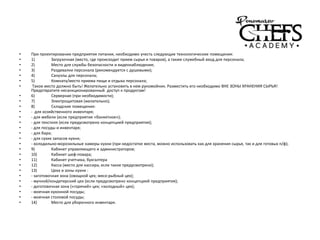 • При проектировании предприятия питания, необходимо учесть следующие технологические помещения:
• 1) Загрузочная (место, где происходит прием сырья и товаров), а также служебный вход для персонала;
• 2) Место для службы безопасности и видеонаблюдения;
• 3) Раздевалки персонала (рекомендуется с душевыми);
• 4) Санузлы для персонала;
• 5) Комната/место приема пищи и отдыха персонала;
• Такое место должно быть! Желательно установить в нем рукомойник. Разместить его необходимо ВНЕ ЗОНЫ ХРАНЕНИЯ СЫРЬЯ!
Предотвратите несанкционированный доступ к продуктам!
• 6) Серверная (при необходимости);
• 7) Электрощитовая (желательно);
• 8) Складские помещения:
• - для хозяйственного инвентаря;
• - для мебели (если предприятие «банкетное»);
• - для текстиля (если предусмотрено концепцией предприятия);
• - для посуды и инвентаря;
• - для бара;
• - для сухих запасов кухни;
• - холодильно-морозильные камеры кухни (при недостатке места, можно использовать как для хранения сырья, так и для готовых п/ф);
• 9) Кабинет управляющего и администраторов;
• 10) Кабинет шеф-повара;
• 11) Кабинет учетчика, бухгалтера
• 12) Касса (место для кассира, если такое предусмотрено);
• 13) Цеха и зоны кухни :
• - заготовочная зона (овощной цех; мясо-рыбный цех);
• - мучной/кондитерский цех (если предусмотрено концепцией предприятия);
• - доготовочная зона («горячий» цех; «холодный» цех);
• - моечная кухонной посуды;
• - моечная столовой посуды;
• 14) Место для уборочного инвентаря.
 