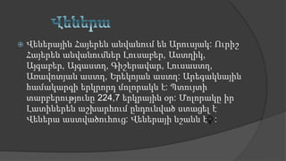  Վեներային Հայերեն անվանում են Արուսյակ: Ուրիշ
Հայերեն անվանումներ Լուսաբեր, Աստղիկ,
Այգաբեր, Այգաստղ, Գիշերավար, Լուսաստղ,
Առավոտյան աստղ, Երեկոյան աստղ: Արեգակնային
համակարգի երկրորդ մոլորակն է: Պտույտի
տարբերությունը 224,7 երկրային օր: Մոլորակը իր
Լատիներեն աշխարհում ընդունված ստացել է
Վեներա աստվածուհուց: Վեներայի նշանն է :
 