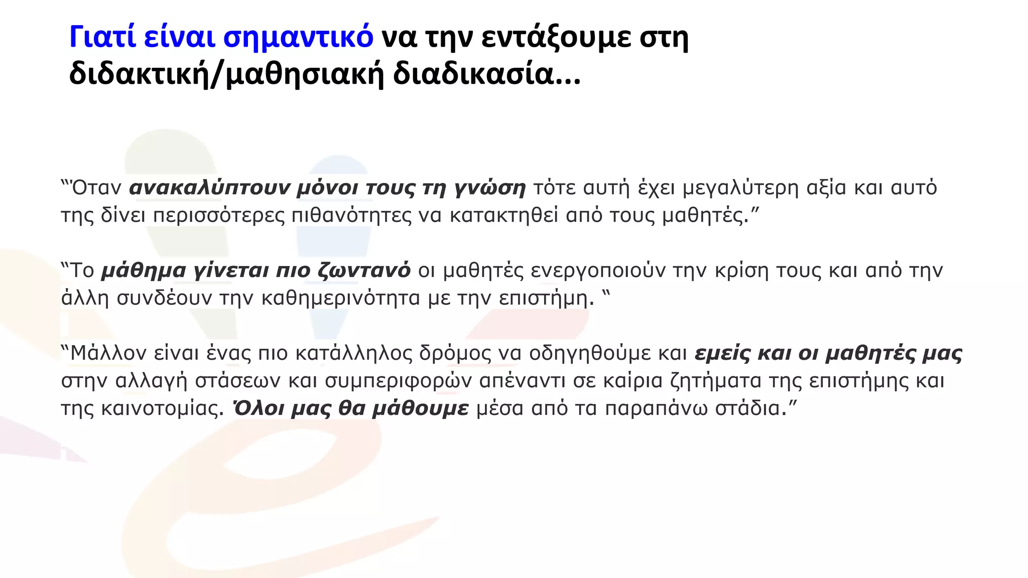 Γιατί είναι σημαντικό να την εντάξουμε στη
διδακτική/μαθησιακή διαδικασία...
“Όταν ανακαλύπτουν μόνοι τους τη γνώση τότε αυτή έχει μεγαλύτερη αξία και αυτό
της δίνει περισσότερες πιθανότητες να κατακτηθεί από τους μαθητές.”
“Το μάθημα γίνεται πιο ζωντανό οι μαθητές ενεργοποιούν την κρίση τους και από την
άλλη συνδέουν την καθημερινότητα με την επιστήμη. “
“Μάλλον είναι ένας πιο κατάλληλος δρόμος να οδηγηθούμε και εμείς και οι μαθητές μας
στην αλλαγή στάσεων και συμπεριφορών απέναντι σε καίρια ζητήματα της επιστήμης και
της καινοτομίας. Όλοι μας θα μάθουμε μέσα από τα παραπάνω στάδια.”
 