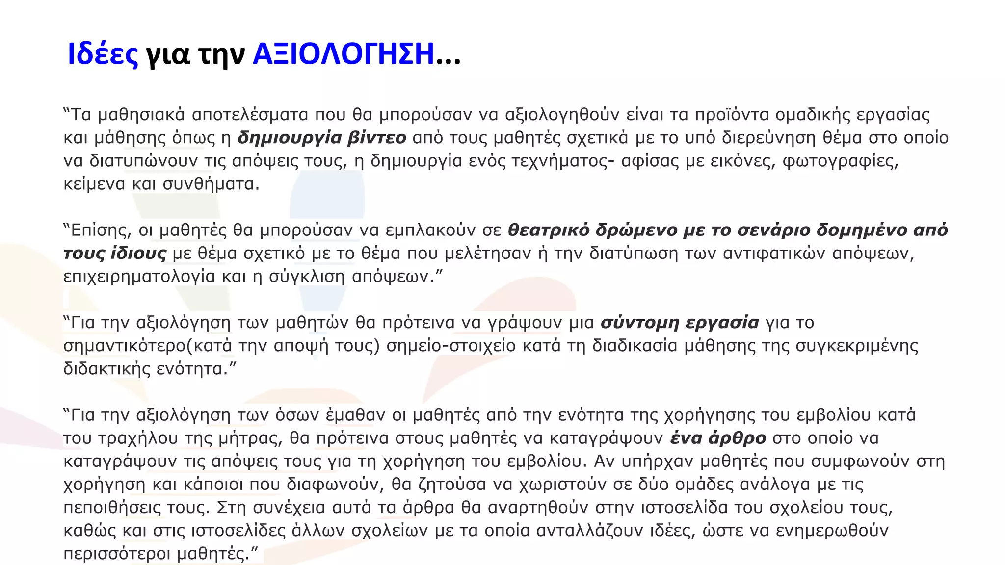 Ιδέες για την ΑΞΙΟΛΟΓΗΣΗ...
“Τα μαθησιακά αποτελέσματα που θα μπορούσαν να αξιολογηθούν είναι τα προϊόντα ομαδικής εργασίας
και μάθησης όπως η δημιουργία βίντεο από τους μαθητές σχετικά με το υπό διερεύνηση θέμα στο οποίο
να διατυπώνουν τις απόψεις τους, η δημιουργία ενός τεχνήματος- αφίσας με εικόνες, φωτογραφίες,
κείμενα και συνθήματα.
“Επίσης, οι μαθητές θα μπορούσαν να εμπλακούν σε θεατρικό δρώμενο με το σενάριο δομημένο από
τους ίδιους με θέμα σχετικό με το θέμα που μελέτησαν ή την διατύπωση των αντιφατικών απόψεων,
επιχειρηματολογία και η σύγκλιση απόψεων.”
“Για την αξιολόγηση των μαθητών θα πρότεινα να γράψουν μια σύντομη εργασία για το
σημαντικότερο(κατά την αποψή τους) σημείο-στοιχείο κατά τη διαδικασία μάθησης της συγκεκριμένης
διδακτικής ενότητα.”
“Για την αξιολόγηση των όσων έμαθαν οι μαθητές από την ενότητα της χορήγησης του εμβολίου κατά
του τραχήλου της μήτρας, θα πρότεινα στους μαθητές να καταγράψουν ένα άρθρο στο οποίο να
καταγράψουν τις απόψεις τους για τη χορήγηση του εμβολίου. Αν υπήρχαν μαθητές που συμφωνούν στη
χορήγηση και κάποιοι που διαφωνούν, θα ζητούσα να χωριστούν σε δύο ομάδες ανάλογα με τις
πεποιθήσεις τους. Στη συνέχεια αυτά τα άρθρα θα αναρτηθούν στην ιστοσελίδα του σχολείου τους,
καθώς και στις ιστοσελίδες άλλων σχολείων με τα οποία ανταλλάζουν ιδέες, ώστε να ενημερωθούν
περισσότεροι μαθητές.”
 