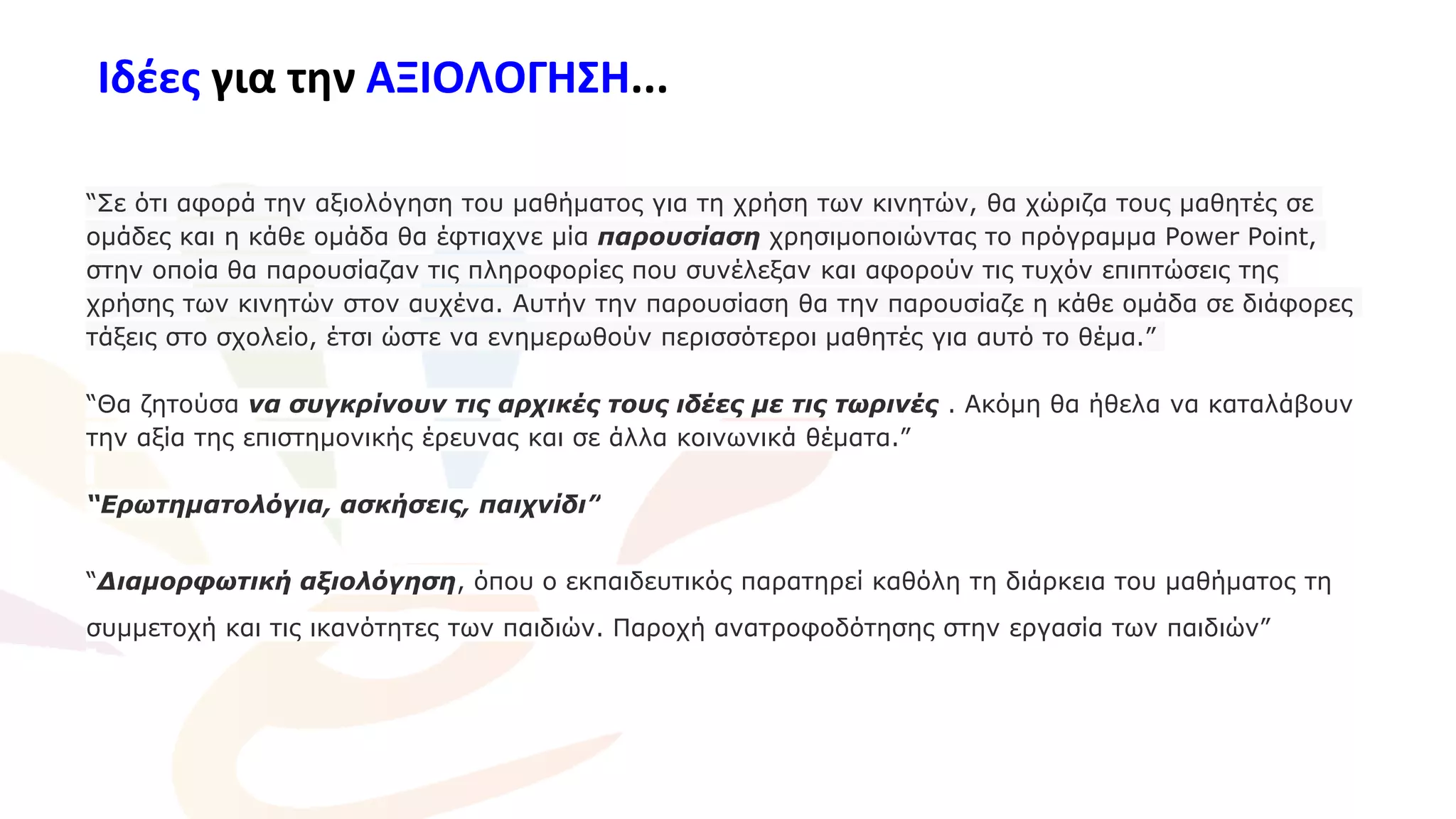 Ιδέες για την ΑΞΙΟΛΟΓΗΣΗ...
“Σε ότι αφορά την αξιολόγηση του μαθήματος για τη χρήση των κινητών, θα χώριζα τους μαθητές σε
ομάδες και η κάθε ομάδα θα έφτιαχνε μία παρουσίαση χρησιμοποιώντας το πρόγραμμα Power Point,
στην οποία θα παρουσίαζαν τις πληροφορίες που συνέλεξαν και αφορούν τις τυχόν επιπτώσεις της
χρήσης των κινητών στον αυχένα. Αυτήν την παρουσίαση θα την παρουσίαζε η κάθε ομάδα σε διάφορες
τάξεις στο σχολείο, έτσι ώστε να ενημερωθούν περισσότεροι μαθητές για αυτό το θέμα.”
“Θα ζητούσα να συγκρίνουν τις αρχικές τους ιδέες με τις τωρινές . Ακόμη θα ήθελα να καταλάβουν
την αξία της επιστημονικής έρευνας και σε άλλα κοινωνικά θέματα.”
“Ερωτηματολόγια, ασκήσεις, παιχνίδι”
“Διαμορφωτική αξιολόγηση, όπου ο εκπαιδευτικός παρατηρεί καθόλη τη διάρκεια του μαθήματος τη
συμμετοχή και τις ικανότητες των παιδιών. Παροχή ανατροφοδότησης στην εργασία των παιδιών”
 