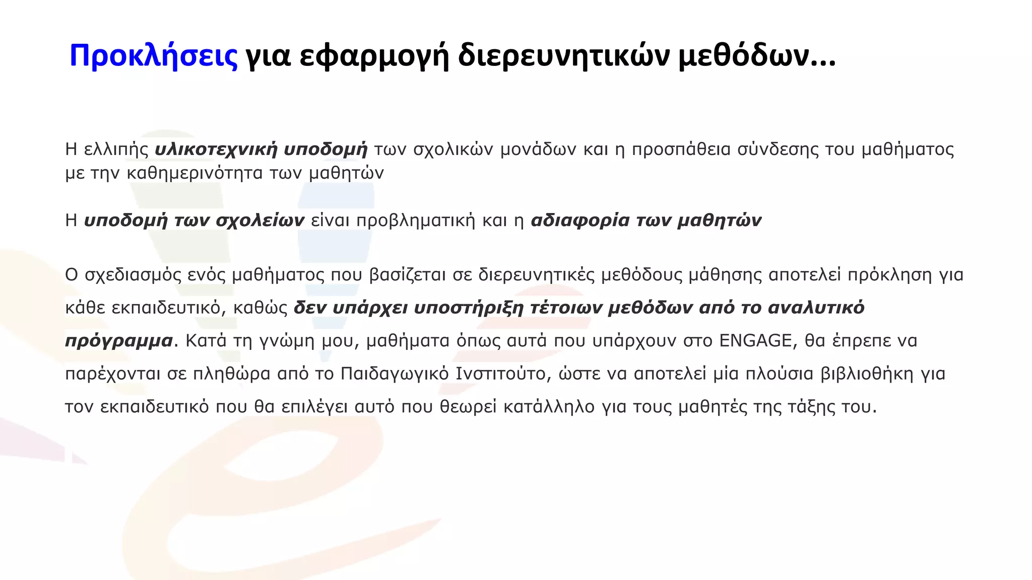 Προκλήσεις για εφαρμογή διερευνητικών μεθόδων...
Η ελλιπής υλικοτεχνική υποδομή των σχολικών μονάδων και η προσπάθεια σύνδεσης του μαθήματος
με την καθημερινότητα των μαθητών
Η υποδομή των σχολείων είναι προβληματική και η αδιαφορία των μαθητών
Ο σχεδιασμός ενός μαθήματος που βασίζεται σε διερευνητικές μεθόδους μάθησης αποτελεί πρόκληση για
κάθε εκπαιδευτικό, καθώς δεν υπάρχει υποστήριξη τέτοιων μεθόδων από το αναλυτικό
πρόγραμμα. Κατά τη γνώμη μου, μαθήματα όπως αυτά που υπάρχουν στο ENGAGE, θα έπρεπε να
παρέχονται σε πληθώρα από το Παιδαγωγικό Ινστιτούτο, ώστε να αποτελεί μία πλούσια βιβλιοθήκη για
τον εκπαιδευτικό που θα επιλέγει αυτό που θεωρεί κατάλληλο για τους μαθητές της τάξης του.
 
