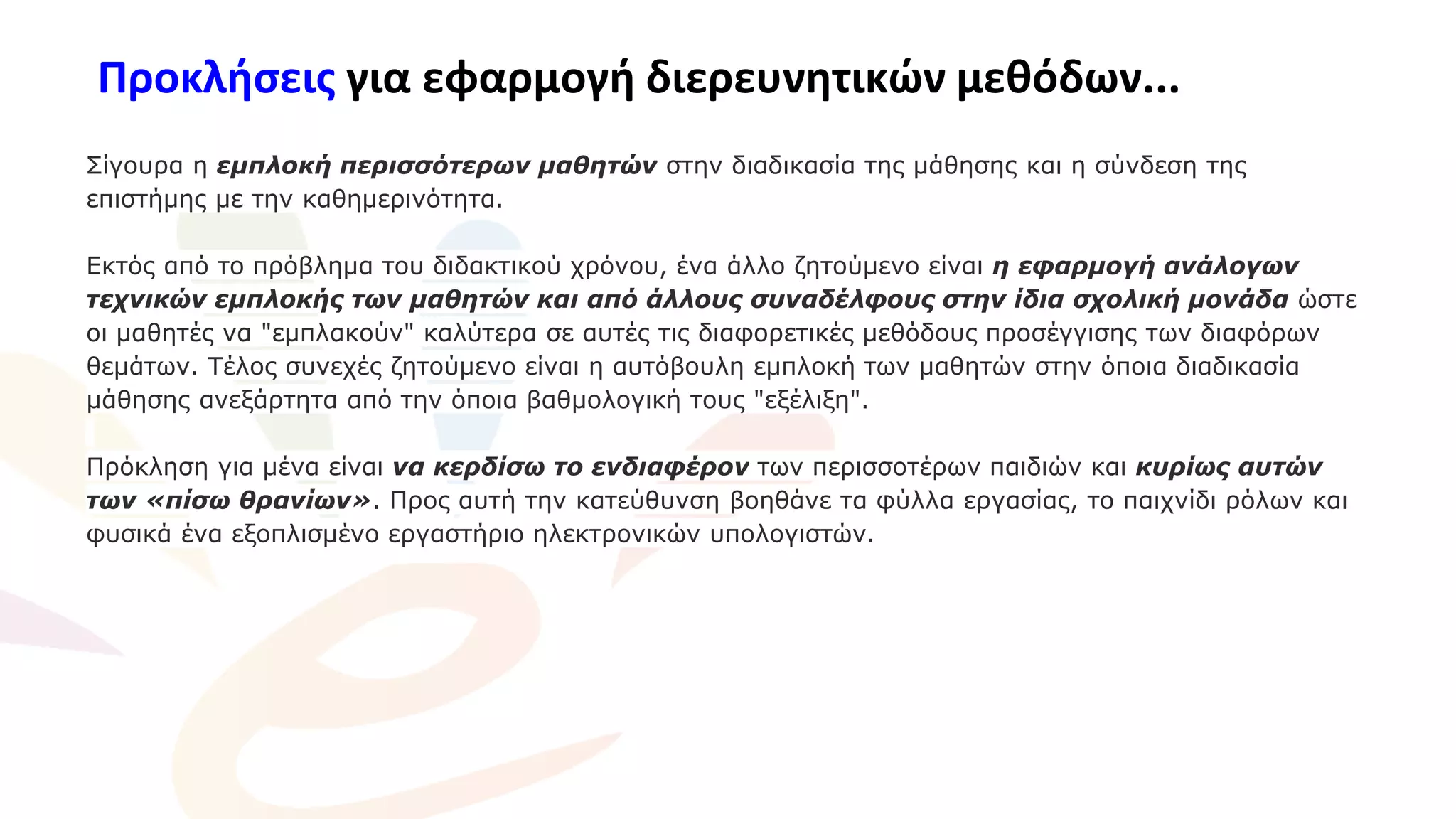 Προκλήσεις για εφαρμογή διερευνητικών μεθόδων...
Σίγουρα η εμπλοκή περισσότερων μαθητών στην διαδικασία της μάθησης και η σύνδεση της
επιστήμης με την καθημερινότητα.
Εκτός από το πρόβλημα του διδακτικού χρόνου, ένα άλλο ζητούμενο είναι η εφαρμογή ανάλογων
τεχνικών εμπλοκής των μαθητών και από άλλους συναδέλφους στην ίδια σχολική μονάδα ώστε
οι μαθητές να "εμπλακούν" καλύτερα σε αυτές τις διαφορετικές μεθόδους προσέγγισης των διαφόρων
θεμάτων. Τέλος συνεχές ζητούμενο είναι η αυτόβουλη εμπλοκή των μαθητών στην όποια διαδικασία
μάθησης ανεξάρτητα από την όποια βαθμολογική τους "εξέλιξη".
Πρόκληση για μένα είναι να κερδίσω το ενδιαφέρον των περισσοτέρων παιδιών και κυρίως αυτών
των «πίσω θρανίων». Προς αυτή την κατεύθυνση βοηθάνε τα φύλλα εργασίας, το παιχνίδι ρόλων και
φυσικά ένα εξοπλισμένο εργαστήριο ηλεκτρονικών υπολογιστών.
 