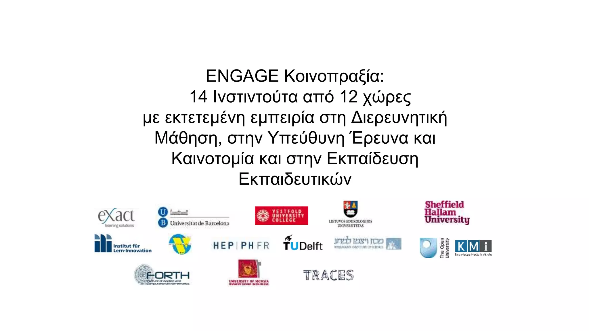 ENGAGE Κοινοπραξία:
14 Ινστιντούτα από 12 χώρες
με εκτετεμένη εμπειρία στη Διερευνητική
Μάθηση, στην Υπεύθυνη Έρευνα και
Καινοτομία και στην Εκπαίδευση
Εκπαιδευτικών
 