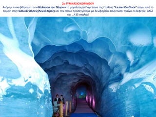 2o ΓΥΜΝΑΣΙΟ ΚΟΡΙΝΘΟΥ
Ακόμη επισκεφθήκαμε την «Θάλασσα του Πάγου» το μεγαλύτερο Παγετώνα της Γαλλίας “La mer De Glace” πάνω από το
Σαμονί στις Γαλλικές Άλπεις(Λευκό Όρος) και τον οποίο προσεγγίσαμε με λεωφορείο, Οδοντωτό-τραίνο, τελεφερίκ, αλλά
και …435 σκαλιά!
 