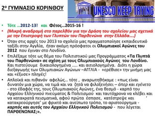 2ο ΓΥΜΝΑΣΙΟ ΚΟΡΙΝΘΟΥ
• Τότε …2012-13! και Φέτος…2015-16 !
• (Μικρή αναδρομή στο παρελθόν για την Δράση του σχολείου μας σχετικά
με την Επιστροφή των Γλυπτών του Παρθενώνα στην Ελλάδα….)
• Όταν στις αρχές του 2013 το σχολείο μας πραγματοποίησε εκπαιδευτικό
ταξίδι στην Αγγλία, ήταν ακόμη πρόσφατοι οι Ολυμπιακοί Αγώνες του
2012 που έγιναν στο Λονδίνο.
• Επιλέξαμε τότε ως θέμα του Πολιτιστικού μας Προγράμματος «Τα Γλυπτά
του Παρθενώνα» σε σχέση με τους Ολυμπιακούς Αγώνες του Λονδίνο.
Και πιστεύουμε δικαιολογημένα ….. και αιτιολογημένα. Διότι η χώρα
διεξαγωγής των Ολυμπιακών Αγώνων –ΑΓΓΛΙΑ - «ερέθισε» την μνήμη μας
και «έξυσε» πληγές!
• Απλοϊκά και πιθανόν αφελώς… τότε , αναρωτηθήκαμε : «πως είναι
δυνατόν μια χώρα, να τιμά και να ζητά να φιλοξενήσει – όπερ και εγένετο
- στο έδαφός της, τους Ολυμπιακούς Αγώνες, ένα θεσμό - καρπό του
Αρχαίου Ελληνικού πνεύματος & Πολιτισμού και ταυτόχρονα να κλέβει και
να κατακρατά πεισματικά, αφού πρώτα έσπασε, κατέστρεψε και ‘
κατακρεούργησε’ με φρικτό και ανείπωτο τρόπο, το αριστούργημα -
καρπός και αυτός του Αρχαίου Ελληνικού Πολιτισμού - που λέγεται
ΠΑΡΘΕΝΩΝΑΣ;».
 