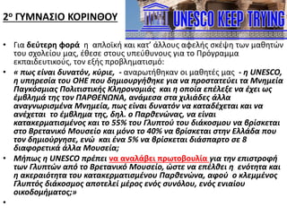 2ο ΓΥΜΝΑΣΙΟ ΚΟΡΙΝΘΟΥ
• Για δεύτερη φορά η απλοϊκή και κατ’ άλλους αφελής σκέψη των μαθητών
του σχολείου μας, έθεσε στους υπεύθυνους για το Πρόγραμμα
εκπαιδευτικούς, τον εξής προβληματισμό:
• « πως είναι δυνατόν, κύριε, - αναρωτήθηκαν οι μαθητές μας - η UNESCO,
η υπηρεσία του ΟΗΕ που δημιουργήθηκε για να προστατεύει τα Μνημεία
Παγκόσμιας Πολιτιστικής Κληρονομιάς και η οποία επέλεξε να έχει ως
έμβλημά της τον ΠΑΡΘΕΝΩΝΑ, ανάμεσα στα χιλιάδες άλλα
αναγνωρισμένα Μνημεία, πως είναι δυνατόν να καταδέχεται και να
ανέχεται το έμβλημα της, δηλ. ο Παρθενώνας, να είναι
κατακερματισμένος και το 55% του Γλυπτού του διάκοσμου να βρίσκεται
στο Βρετανικό Μουσείο και μόνο το 40% να βρίσκεται στην Ελλάδα που
τον δημιούργησε, ενώ και ένα 5% να βρίσκεται διάσπαρτο σε 8
διαφορετικά άλλα Μουσεία;
• Μήπως η UNESCO πρέπει να αναλάβει πρωτοβουλία για την επιστροφή
των Γλυπτών από το Βρετανικό Μουσείο, ώστε να επέλθει η ενότητα και
η ακεραιότητα του κατακερματισμένου Παρθενώνα, αφού ο κλεμμένος
Γλυπτός διάκοσμος αποτελεί μέρος ενός συνόλου, ενός ενιαίου
οικοδομήματος;»
•
 