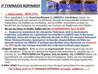 2ο ΓΥΜΝΑΣΙΟ ΚΟΡΙΝΘΟΥ
• …..Λίγους μήνες ΜΕΤΑ !!!!!! :
• Όλως παραδόξως, η νέα Γενική Διευθύντρια της UNESCO κ. Irina Bokova, παίρνει την
πρωτοβουλία μετά από πρόταση της Ελληνικής πλευράς και διαμεσολαβεί ανάμεσα στις
Κυβερνήσεις της Ελλάδας και της Αγγλίας , για να επέλθει συνεννόηση ως προς την
διευθέτηση του ζητήματος της επιστροφής των Γλυπτών του Παρθενώνα στην Ελλάδα.!
• Και για του λόγου το αληθές: Άρθρο από την «Η ΚΑΘΗΜΕΡΙΝΗ» της 6-10-2014
• «…. Σύμφωνα με ανακοίνωση του υπουργείου Πολιτισμού, κατά τη συγκεκριμένη
συνάντηση, συζητήθηκε και η πρόσκληση που απηύθυνε η UNESCO προς τη βρετανική
κυβέρνηση, έπειτα από αίτημα της ελληνικής πλευράς το 2013, επί υπουργού Πολιτισμού
Πάνου Παναγιωτόπουλου, προκειμένου να ξεκινήσει διαμεσολάβηση στη βάση των
σχετικών κανόνων της UNESCO. Η πρόταση απευθύνθηκε στους Βρετανούς τον Αύγουστο
του 2013 και δεν έχει επίσημα απαντηθεί από τη βρετανική πλευρά μέχρι σήμερα.»
«Τυχαίο; Δεν νομίζω!». Αλλά, ας είναι και συμπτωματικό! Μικρή σημασία έχει και δεν
μας ενδιαφέρει! Έστω και αν η άρνηση των Άγγλων ήταν αναμενόμενη, σημασία έχει το
γεγονός, ότι για ΠΡΩΤΗ ΦΟΡΑ στα 70 χρόνια ζωής και δράσης της, η UNESCO παίρνει την
πρωτοβουλία και μεσολαβεί ανάμεσα σε δυο αντιμαχόμενα κράτη, για την επιστροφή
Πολιτιστικής Ιδιοκτησίας, για την απόδοση Πολιτιστικών Αγαθών στη χώρα προέλευσής
τους!
Η ΑΡΧΗ ΕΓΙΝΕ! Πιστεύουμε ακράδαντα πως τίποτε & καμιά προσπάθεια δεν πάει χαμένη!
Για το λόγο αυτό το 2ο ΓΥΜΝΑΣΙΟ ΚΟΡΙΝΘΟΥ, συνεχίζει ακάθεκτο……..!
 