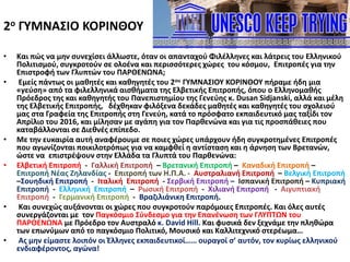 2ο ΓΥΜΝΑΣΙΟ ΚΟΡΙΝΘΟΥ
• Και πώς να μην συνεχίσει άλλωστε, όταν οι απανταχού Φιλέλληνες και λάτρεις του Ελληνικού
Πολιτισμού, συγκροτούν σε ολοένα και περισσότερες χώρες του κόσμου, Επιτροπές για την
Επιστροφή των Γλυπτών του ΠΑΡΘΕΝΩΝΑ;
• Εμείς πάντως οι μαθητές και καθηγητές του 2ου ΓΥΜΝΑΣΙΟΥ ΚΟΡΙΝΘΟΥ πήραμε ήδη μια
«γεύση» από τα φιλελληνικά αισθήματα της Ελβετικής Επιτροπής, όπου ο Ελληνομαθής
Πρόεδρος της και καθηγητής του Πανεπιστημίου της Γενεύης κ. Dusan Sidjanski, αλλά και μέλη
της Ελβετικής Επιτροπής, δέχθηκαν φιλόξενα δεκάδες μαθητές και καθηγητές του σχολειού
μας στα Γραφεία της Επιτροπής στη Γενεύη, κατά το πρόσφατο εκπαιδευτικό μας ταξίδι τον
Απρίλιο του 2016, και μίλησαν με αγάπη για τον Παρθενώνα και για τις προσπάθειες που
καταβάλλονται σε Διεθνές επίπεδο.
• Με την ευκαιρία αυτή αναφέρουμε σε ποιες χώρες υπάρχουν ήδη συγκροτημένες Επιτροπές
που αγωνίζονται ποικιλοτρόπως για να καμφθεί η αντίσταση και η άρνηση των Βρετανών,
ώστε να επιστρέψουν στην Ελλάδα τα Γλυπτά του Παρθενώνα:
• Ελβετική Επιτροπή - Γαλλική Επιτροπή – Βρετανική Επιτροπή – Καναδική Επιτροπή –
Επιτροπή Νέας Ζηλανδίας - Επιτροπή των Η.Π.Α. - Αυστραλιανή Επιτροπή – Βελγική Επιτροπή
–Σουηδική Επιτροπή - Ιταλική Επιτροπή - Σερβική Επιτροπή – Ισπανική Επιτροπή – Κυπριακή
Επιτροπή - Ελληνική Επιτροπή – Ρωσική Επιτροπή - Χιλιανή Επιτροπή - Αιγυπτιακή
Επιτροπή - Γερμανική Επιτροπή - Βραζιλιάνικη Επιτροπή.
• Και συνεχώς αυξάνονται οι χώρες που συγκροτούν παρόμοιες Επιτροπές. Και όλες αυτές
συνεργάζονται με τον Παγκόσμιο Σύνδεσμο για την Επανένωση των ΓΛΥΠΤΩΝ του
ΠΑΡΘΕΝΩΝΑ με Πρόεδρο τον Αυστραλό κ. David Hill. Και φυσικά δεν ξεχνάμε την πληθώρα
των επωνύμων από το παγκόσμιο Πολιτικό, Μουσικό και Καλλιτεχνικό στερέωμα…
• Ας μην είμαστε λοιπόν οι Έλληνες εκπαιδευτικοί…… ουραγοί σ’ αυτόν, τον κυρίως ελληνικού
ενδιαφέροντος, αγώνα!
 