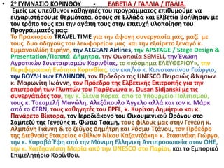 • 2ο ΓΥΜΝΑΣΙΟ ΚΟΡΙΝΘΟΥ - ΕΛΒΕΤΙΑ / ΓΑΛΛΙΑ / ΙΤΑΛΙΑ.
Εμείς ως υπεύθυνοι καθηγητές του προγράμματος επιθυμούμε να
ευχαριστήσουμε θερμότατα, όσους σε Ελλάδα και Ελβετία βοήθησαν με
τον τρόπο τους και την αγάπη τους στην επιτυχή υλοποίηση του
Προγράμματός μας:
Το Πρακτορείο TRAVEL TIME για την άψογη συνεργασία μας, μαζί με
τους δυο οδηγούς του λεωφορείου μας και την εξαίρετο ξεναγό κ.
Εμμανουλίδη Ειρήνη, την AEGEAN Airlines, την APSTAGE / Stage Design &
Presentation/Παππά Δήμητρα, την Οινοποιία SEMELI, την Ένωση
Αγροτικών Συνεταιρισμών Κορινθίας, το «κόσμημα ΕΛΕΥΘΕΡΙΟΥ», την
Περιφερειακή Ενότητα Κορινθίας, τον εκπ/κό κ. Κωνσταντίνου Γεώργιο,
την ΒΟΥΛΗ των ΕΛΛΗΝΩΝ, τον Πρόεδρο της UNESCO Πειραιώς &Νήσων
κ. Μαρωνίτη Ιωάννη, τον Πρόεδρο της Ελβετικής Επιτροπής για την
επιστροφή των Γλυπτών του Παρθενώνα κ. Dusan Sidjanski με τις
συνεργάτιδες του, την κ. Έλενα Κόρκα από το Υπουργείο Πολιτισμού,
τους κ. Τσεσμελή Μανώλη, Αλεξόπουλο Άγγελο αλλά και τον κ. Μάρκ
από το CERN, τους καθηγητές του EPFL, κ. Κυρίτση Δημήτριο και κ.
Πανάρετο Βίκτορα, τον Ιεροδιάκονο του Οικουμενικού Θρόνου στο
Σαμπεζύ της Γενεύης π. Φώτιο Τσάμη, τους φίλους μας στην Γενεύη κ.
Αλμπάνη Γιάννη & το ζεύγος Δημήτρη και Ρόσμυ Τζάνου, τον Πρόεδρο
της Διεθνούς Εταιρείας «Φίλων Νίκου Καζαντζάκη» κ. Στασινάκη Γιώργο,
την κ. Καραβά Έφη από την Μόνιμη Ελληνική Αντιπροσωπεία στον ΟΗΕ,
την κ. Χατζηανέστη Μαρία από την UNESCO στο Παρίσι, και το Εμπορικό
Επιμελητήριο Κορίνθου.
 