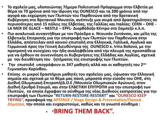 • Το σχολείο μας, υλοποιώντας 7ήμερο Πολιτιστικό Πρόγραμμα στην Ελβετία με
θέμα τα 70 χρόνια από την ίδρυση της OUNESCO και τα 200 χρόνια από την
αγορά και εκχώρηση των Γλυπτών του Παρθενώνα από την Βρετανική
Κυβέρνηση στο Βρετανικό Μουσείο, ανέπτυξε μια σειρά από δραστηριότητες σε
περισσότερες από 15 πόλεις της Ελβετίας, της Γαλλίας και Ιταλίας: CERN – ΟΗΕ -
LA MER DE GLACE – NESTLE – EPFL- Διορθόδοξο Κέντρο στο Σαμπεζύ κ.λ.π.
• Πιο αναλυτικά συναντήθηκε με τον Πρόεδρο κ. Ντουσάν Ζιντάνσκι, και μέλη της
Ελβετικής Επιτροπής για την επιστροφή των Γλυπτών του Παρθενώνα στην
Ελλάδα, απέστειλαν από κοινού επιστολή στα Ελληνικά, Γαλλικά, Αγγλικά και
Γερμανικά προς την Γενική Διευθύντρια της OUNESCO κ. Irina Bokova, με την
προτροπή να συνεχίσει την ήδη αναληφθείσα από την πλευρά της προσπάθεια
για να έρθουν σε συνεννόηση οι Κυβερνήσεις της Ελλάδας και Αγγλίας, σχετικά
με την διευθέτηση του ζητήματος της επιστροφής των Γλυπτών.
• Την επιστολή υπογράφουν οι 347 μαθητές αλλά και οι καθηγητές του 2ου
Γυμνασίου Κορίνθου.
• Επίσης οι μικροί δραστήριοι μαθητές του σχολείου μας, ύψωσαν την Ελληνική
σημαία και σχετικά με το θέμα μας πανό, μπροστά στην είσοδο του ΟΗΕ, στη
Διεθνή Ολυμπιακή Επιτροπή(Δ.Ο.Ε /Μουσείο Ολυμπιακών Αγώνων), στον
Διεθνή Ερυθρό Σταυρό, και στην ΕΛΒΕΤΙΚΗ ΕΠΙΤΡΟΠΗ για την επιστροφή των
Γλυπτών, τα οποία έγραφαν το σύνθημα της νέας Διεθνούς εκστρατείας για την
επιστροφή των Γλυπτών “RETURN-RESTORE-RESTART” και “OUNESCO KEEP
TRYING”, προσφορά της APSTAGE / Stage Design & Presentation/Παππά
Δήμητρα, την οποία και ευχαριστούμε, καθώς και το γνωστό σύνθημα :
• “BRING THEM BACK”.
 