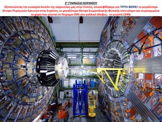 2ο ΓΥΜΝΑΣΙΟ ΚΟΡΙΝΘΟΥ
Αξιοποιώντας την ευκαιρία λοιπόν της παρουσίας μας στην Γενεύη, επισκεφθήκαμε για ΤΡΙΤΗ ΦΟΡΑ! το μεγαλύτερο
Κέντρο Πυρηνικών Ερευνών στην Ευρώπη, το μεγαλύτερο Κέντρο Σωματιδιακής Φυσικής στον κόσμο και συγκεκριμένα
το χώρο που γίνεται το Πείραμα CMS στο γαλλικό έδαφος, το γνωστό CERN.
 