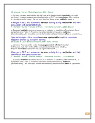 10
AB Newberg, J Iversen - Medical hypotheses, 2003 - Elsevier
... 1 h when they were again injected with the tracer while they continued to meditate. ... urine are
significantly increased, suggesting an overall elevation in (5-HT) during meditation (38 ... resulting
in internally generated imagery that has been described during certain meditative states. ...
Changes in EEG and autonomic nervous activity during meditation and their
association with personality traits
T Takahashi, T Murata, T Hamada, M Omori… - International Journal of …, 2005 - Elsevier
... Successful meditative experience appears to be mediated by a switching-off mechanism of ... of
sympathetic tone) (Table 2). Therefore, internalized attention enhanced by meditation
(characterized by ... the slow alpha power in the frontal area) has an inhibitory effect on sympathetic ...
Spectral analysis of the central nervous system effects of the relaxation
response elicited by autogenic training
GD Jacobs, JF Lubar - Behavioral Medicine, 1989 - Taylor & Francis
... alterations. Research on the central nervous system (CNS) effects of relaxation
techniques is much more limited. Of the various relaxation techniques, only Dr ...
Knoxville. meditation has been the focus of significant research. ...
Changes in EEG and autonomic nervous activity during meditation and their
association with personality traits
T Takahashi, T Murata, T Hamada, M Omori… - International Journal of …, 2005 - Elsevier
... Successful meditative experience appears to be mediated by a switching-off mechanism of ... of
sympathetic tone) (Table 2). Therefore, internalized attention enhanced by meditation
(characterized by ... the slow alpha power in the frontal area) has an inhibitory effect on sympathetic ...
 