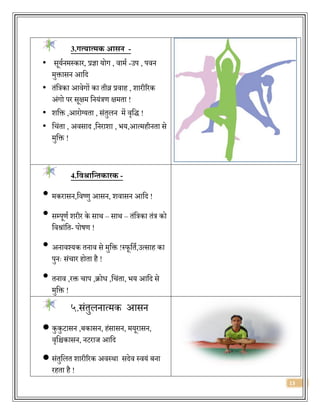 13
3.गत्यात्मक आसन -
• सूयजनमस्कार, प्रज्ञा योग , िामज -उप , पिन
मुक्तासन आवर्द
• िंवत्रका आिेगों का िीव्र प्रिाह , शारीररक
अंगो पर सूक्षम वनयंत्रण क्षमिा !
• शवक्त ,आरोलयिा , संिुलन में िृवर्द् !
• वचंिा , अिसार्द ,वनराशा , िय,आत्महीनिा से
मुवक्त !
4.त्रवश्रात्रन्तकािक -
• मकरासन,विष्णु आसन, शिासन आवर्द !
• सम्पूणज शरीर के साथ – साथ – िंवत्रका िंत्र को
विश्रांवि- पोषण !
• अनािश्यक िनाि से मुवक्त !स्फूविज,उत्साह का
पुनः संचार होिा है !
• िनाि ,रक्त चाप ,िोि ,वचंिा, िय आवर्द से
मुवक्त !
५.संिुलनात्मक आसन
 कुकुटासन ,बकासन, हंसासन, मयूरासन,
िृवश्चकासन, नटराज आवर्द
 संिुवलि शारीररक अिस्था सर्देि स्ियं बना
रहिा है !
 