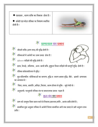 14
 एकाग्रिा , िारण शवक्त का विकास होिा है !
 संिेर्दी एिं मोटर िंवत्रका पर वनयंत्रण स्थावपि
होिी है !
प्राणायाम का प्रभाव
जीिनी शवक्त (प्राण ित्त्ि) की िृवर्द् होिी है !
िंवत्रकाओंमें आिेगों का उत्तम प्रिाह होिा है !
७२००० नावर्यो की शुवर्द् होिी है !
ह्रर्दय, फे फड़े , मवस्िष्क , अन्िः स्रािी ग्रंवथ ,सुषुम्ना वस्थि नावड़यो की सम्पूणज शुवर्द् होिी है !
िंवत्रका संिेर्दनशीलिा में िृवर्द् !
सुप्त मवस्िष्कीय कोवशकाओंका जागरण, बुवर्द् ि स्मरण क्षमिा िृवर्द्- जैसे - भ्रामरी प्राणायाम
का अभ्यास से !
वचंिा, िनाि, अशांवि ,अवनद्रा ,वनराशा, आत्म हीनिा से मुवक्त – सूयज-िेर्दी से !
अनुकम्पी- परानुकं पी िंवत्रका िंत्र पर सकारात्मक प्रिाि पड़िा है
मुद्रा-बंध का प्रभाव
प्राण को उपयुक्त वर्दशा प्रर्दान करने से वस्थरिा,प्रसन्निा,शांवि , आनंर्द प्रावप्त होिी है |
सम्बंविि मुद्रा अनुसार िंवत्रका में आिेगों वनरंिर सम्बंविि अंगो िक प्रिाह से उसी अनुरूप लाि
प्रावप्त !
 