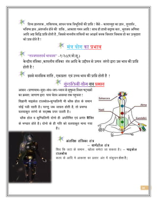 16
वर्दव्य ज्ञानपरक , शवक्तपरक, सािन परक वििूवियों की प्रावप्त ! जैसे – कायाव्युह का ज्ञान , र्दूरर्दशजन ,
िविष्य ज्ञान ,अंिध्याजन होने की शवक्त , आकाश गमन आवर्द ! साथ ही हाथी सदृश्य बल , िुिजय अवणमा
आवर्द अि वसवर्द् प्रावप्त होिी है , वजससे मानिीय शवक्तयों का आश्चयज जनक विस्िार विकास हो कर उत्कृििा
को प्राप्त होिे है !
मंि योग का प्रिाव
“िज्जपस्िर्दथज िािनम” –१/२८(प.यो.सू.)
के न्द्रीय िंवत्रका ,कापलीय िंवत्रका िंत्र आवर्द के उद्दीपन से उत्त्पन िरंगो द्वारा उस िाि की प्रावप्त
होिी है !
इससे मानवसक शांवि , एकाग्रिा एिं उछच िाि की प्रावप्त होिी है !
कुं डक्रलनी योग का प्रभाव
आसन +प्राणायाम+मुद्रा+बंि+जप+ध्यान से सुषुम्ना वस्थि षट्चिों
का िमश: जागरण द्वारा परम चेिन अिस्था िक पहुचना !
foKkuh ekbdsy Vkycksy-dq.Mfyuh Hkh CySd gksy ds leku
lksbZ iMh jgrh gSA ijUrq tc tkxzr gksrh gS] rks izp.M
oy;kdqr rjaxks ds ln mij mBrh gSA
CySd gksy o dqf.Mfyuh nksuks gh vifjfer ,oa vuar शfDr
ds Hk.Mkj gksrs gSA nksuks ds gh xfr dks oy;kdqr ekuk x;k
gSA
f’ko fd tVk ds leku ] [kksyk lesVk tk ldrk gSA &
dYi ds vkfn es vkdk’k dk izlkj var esa ladqpu होिा है |
 