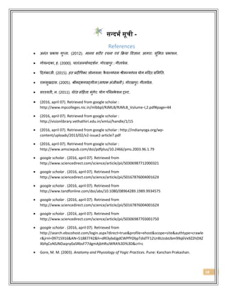18
सन्द्दिष सूची -
References
 अनंत प्रकाश गुप्ता. (2012). मानव शरीर रचना एवं क्रिया ववज्ञान. आगरा: सुममत प्रकाशन.
 गोयन्दका, ह. (2000). पातंजलयोगदशशन . गोरखपुर : गीताप्रेस.
 ददगंबरजी. (2015). हठ प्रदीवपका. लोनावला: कै वल्यधाम श्रीमन्माधव योग मंददर सममतत.
 रामसुखदास. (2005). श्रीमद्भगवद्गीता (साधक संजीवनी ). गोरखपुर: गीताप्रेस.
 सरस्वती, न. (2011). घेरंड संदहता. मुंगेर: योग पब्ललके शन ट्रस्ट.
 (2016, april 07). Retrieved from google scholar :
http://www.mpcolleges.nic.in/mlbbpl/RJMLB/RJMLB_Volume-I,2.pdf#page=44
 (2016, april 07). Retrieved from google scholar :
http://visionlibrary.vethathiri.edu.in/xmlui/handle/1/15
 (2016, april 07). Retrieved from google scholar : http://indianyoga.org/wp-
content/uploads/2013/02/v2-issue2-article7.pdf
 (2016, april 07). Retrieved from google scholar :
http://www.amsciepub.com/doi/pdfplus/10.2466/pms.2003.96.1.79
 google scholar . (2016, april 07). Retrieved from
http://www.sciencedirect.com/science/article/pii/S0306987712000321
 google scholar . (2016, april 07). Retrieved from
http://www.sciencedirect.com/science/article/pii/S016787600400162X
 google scholar . (2016, april 07). Retrieved from
http://www.tandfonline.com/doi/abs/10.1080/08964289.1989.9934575
 google scholar . (2016, april 07). Retrieved from
http://www.sciencedirect.com/science/article/pii/S016787600400162X
 google scholar . (2016, april 07). Retrieved from
http://www.sciencedirect.com/science/article/pii/S0306987703001750
 google scholar . (2016, april 07). Retrieved from
http://search.ebscohost.com/login.aspx?direct=true&profile=ehost&scope=site&authtype=crawle
r&jrnl=09715916&AN=51887742&h=dRl3ybdJgdCWPfYObpTdidTF12Ur8UzsbUbm99q6Vx9Z2hDXZ
XbfqCoNSJNDaqny0aSRbsF77dgmAjbHRsJWRA%3D%3D&crl=c
 Gore, M. M. (2003). Anatomy and Physiology of Yogic Practices. Pune: Kanchan Prakashan.
 