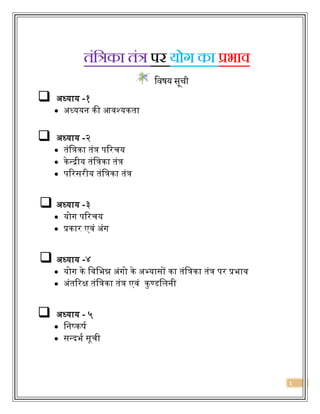 1
तंक्रत्रका तंत्र पर योग का प्रभाव
विषय सूची
 अध्याय -१
 अध्ययन की आवश्यकता
 अध्याय -२
 तंत्रिका तंि परिचय
 केन्द्रीय तंत्रिका तंि
 परिसिीय तंत्रिका तंि
 अध्याय -३
 योग परिचय
 प्रकाि एवं अंग
 अध्याय -४
 योग के त्रवत्रिन्न अंगो के अभ्यासों का तंत्रिका तंि पि प्रिाव
 अंतरिक्ष तंत्रिका तंि एवं कुण्डत्रिनी
 अध्याय - ५
 त्रनष्कर्ष
 सन्द्दिष सूची
 