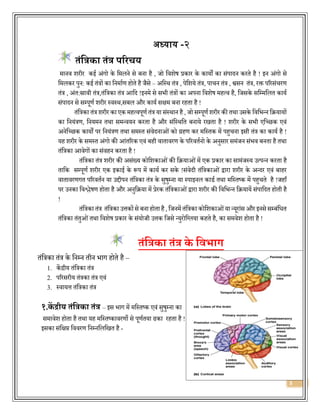 3
अध्याय -२
तंत्रिका तंि परिचय
मानि शरीर कई अंगो के वमलने से बना है , जो विशेष प्रकार के कायों का संपार्दन करिे है ! इन अंगो से
वमलकर पुन: कई िंत्रों का वनमाजण होिे है जैसे – अवस्थ िंत्र , पेवशये िंत्र, पाचन िंत्र , श्वसन िंत्र, रक्त पररसंचरण
िंत्र , अंि:स्रािी िंत्र,िंवत्रका िंत्र आवर्द !इनमे से सिी िंत्रों का अपना विशेष महत्ि है, वजसके सवम्मवलि कायज
संपार्दन से सम्पूणज शरीर स्िस्थ,सबल और कायज सक्षम बना रहिा है !
िंवत्रका िंत्र शरीर का एक महत्िपूणज िंत्र या संस्थान है, जो सम्पूणज शरीर की िथा उसके विविन्न वियायों
का वनयंत्रण, वनयमन िथा समन्ियन करिा है और संवस्थवि बनाये रखिा है ! शरीर के सिी एवछछक एिं
अनेवछछक कायों पर वनयंत्रण िथा समस्ि संिेर्दनाओंको ग्रहण कर मवस्िक में पहुचना इसी िंत्र का कायज है !
यह शरीर के समस्ि अंगो की आंिररक एिं बही िािािरण के पररििजनो के अनुसार समंजन संिि बनिा है िथा
िंवत्रका आिेगों का संिहन करिा है !
िंवत्रका िंत्र शरीर की असंख्य कोवशकाओंकी वियाओंमें एक प्रकार का सामंजस्य उत्पन्न करिा है
िावक सम्पूणज शरीर एक इकाई के रूप में कायज कर सके !संिेर्दी िंवत्रकाओं द्वारा शरीर के अन्र्दर एिं बाहर
िािािरणगि पररििजन या उद्दीपन िंवत्रका िंत्र के सुषुम्ना या स्पाइनल कार्ज िथा मवस्िष्क में पहुचिे है !जहााँ
पर उनका विश्लेषण होिा है और अनुविया में प्रेरक िंवत्रकाओंद्वारा शरीर की विविन्न वियायें संपावर्दि होिी है
!
िंवत्रका िंत्र िंवत्रका उत्तकोंसे बना होिाहै, वजनमें िंवत्रका कोवशकाओंया न्यूरांस और इनसे सम्बंविि
िंवत्रका िंिुओंिथा विशेष प्रकार के संयोजी उत्तक वजसे न्युरोवललया कहिे है, का समिेश होिा है !
तंत्रिका तंि के त्रवभाग
िंवत्रका िंत्र के वनम्न िीन िाग होिे है –
1. केंद्रीय िंवत्रका िंत्र
2. पररसरीय िंत्रका िंत्र एिं
3. स्िायत्त िंवत्रका िंत्र
१.कें द्रीय तंत्रिका तंि – इस िाग में मवस्िष्क एिं सुषुम्ना का
समािेश होिा है िथा यह मवस्िष्कािरणो से पूणजिया ढका रहिा है !
इसका संवक्षप्त वििरण वनम्नवलवखि है -
 