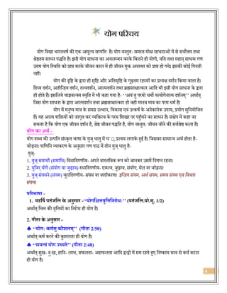 6
योग पररचय
योग विद्या िारििषज की एक अमूल्य सम्पवत्त है। योग िस्िुिः समस्ि मोक्ष सािनाओंमें से सिोत्तम िथा
श्रेष्ठिम सािन पर्द्वि है। इसी योग सािना का अिलम्बन करके वकिने ही योगी, यवि िथा महान् सािक गण
उत्तम योग वस्थवि को प्राप्त करके जीिन काल में ही जीिन मुक्त अिस्था को प्राप्त हो गये। इसकी कोई वगनिी
नहीं।
योग की दृवि के द्वारा ही सृवि और अविसृवि के गूढ़िम रहस्यों का प्रत्यक्ष र्दशजन वकया जािा है।
वर्दव्य र्दशजन, अिीवन्द्रय र्दशजन, ित्िर्दशजन, आत्मर्दशजन िथा ब्रह्मसाक्षात्कार आवर्द िी इसी योग सािना के द्वारा
ही होिे हैं। इसवलये याज्ञिल्सय स्मृवि में िी कहा गया है- ‘‘अयं िु परमो िमो यत्योगेनात्म र्दशजनम्’’ अथाजि्
वजस योग सािना के द्वारा आत्मर्दशजन िथा ब्रह्मसाक्षात्कार हो िही मानि मात्र का परम िमज है।
योग में मनुष्य मात्र के समग्र उत्थान, विकास एिं उत्कषज के अनेकानेक उपाय, प्रयोग सुवनयोवजि
हैं। यह आत्म शवक्तयों को जागृि कर व्यवक्तत्ि के परम वशखर पर पहुाँचने का सािन है। संक्षेप में कहा जा
सकिा है वक योग एक जीिन र्दशजन है, श्रेष्ठ जीिन पर्द्वि है, योग िस्िुिः जीिन जीने की सिजश्रेष्ठ कला है।
योग का अर्थ -
योग शब्र्द की उत्पवत्त संस्कृि िाषा के युज् िािु में घ´्् प्रत्यय लगाके हुई है। वजसका सामान्य अथज होिा है-
जोड़ना। पावणवन व्याकरण के अनुसार गण पाठ में िीन युज् िािु है-
युज्-
1. युज् समािौ (समावि) वर्दिावर्दगणीय- अपने िास्िविक रूप को जानकर उसमें वनमलन रहना।
2. युवजर्योगे (संयोग या जुड़ाि) रुिावर्दगणीय- एकत्व, जुड़ाव, संयोग, मेल या जोड़ना।
3. युज् संयमने (संयम) चुरावर्दगणीय- संयम या वशीकरण। इन्द्रिय संयम, अर्थ संयम, समय संयम एवं न्द्वचार
संयम।
परिभाषा -
1. महत्रषथ पतंजत्रल के अनुसाि -‘‘योगत्रश्चत्तवृत्रत्तत्रनिोधः’’ (पतंजत्रल.यो.सू. 1/2)
अथाजि् वचत्त की िृवत्तयों का वनरोि ही योग है।
2. गीता के अनुसाि -
 ‘‘योगः कमथसु कौशलम्’’ (गीता 2/50)
अथाजि् कमज करने की कुशलिा ही योग है।
 ‘‘समत्वं योग उच्यते’’ (गीता 2/48)
अथाजि् सुख- र्दुःख, हावन- लाि, सफलिा- असफलिा आवर्द द्वन्द्वों में सम रहिे हुए वनष्काम िाि से कमज करना
ही योग है।
 