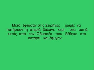 Μετά έφτασαν στις Σειρήνες χωρίς να
πατήσουν τη στεριά βάλανε κερί στα αυτιά
εκτός από τον Οδυσσέα που δέθηκε στο
κατάρτι και έφυγαν.
 