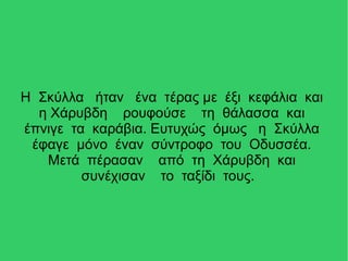 Η Σκύλλα ήταν ένα τέρας με έξι κεφάλια και
η Χάρυβδη ρουφούσε τη θάλασσα και
έπνιγε τα καράβια. Ευτυχώς όμως η Σκύλλα
έφαγε μόνο έναν σύντροφο του Οδυσσέα.
Μετά πέρασαν από τη Χάρυβδη και
συνέχισαν το ταξίδι τους.
 