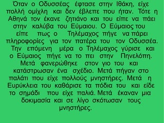 Όταν ο Οδυσσέας έφτασε στην Ιθάκη, είχε
πολλή ομίχλη και δεν έβλεπε που ήταν. Τότε η
Αθηνά τον έκανε ζητιάνο και του είπε να πάει
στην καλύβα του Εύμαιου. Ο Εύμαιος του
είπε πως ο Τηλέμαχος πήγε να πάρει
πληροφορίες για τον πατέρα του τον Οδυσσέα.
Την επόμενη μέρα ο Τηλέμαχος γύρισε και
ο Εύμαιος πήγε να το πει στην Πηνελόπη.
Μετά φανερώθηκε στον γιο του και
κατάστρωσαν ένα σχέδιο. Μετά πήγαν στο
παλάτι που είχε πολλούς μνηστήρες. Μετά η
Ευρύκλεια του καθάρισε τα πόδια του και είδε
το σημάδι που είχε παλιά. Μετά έκαναν μια
δοκιμασία και σε λίγο σκότωσαν τους
μνηστήρες.
 