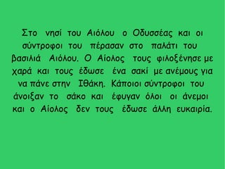 Στο νησί του Αιόλου ο Οδυσσέας και οι
σύντροφοι του πέρασαν στο παλάτι του
βασιλιά Αιόλου. Ο Αίολος τους φιλοξένησε με
χαρά και τους έδωσε ένα σακί με ανέμους για
να πάνε στην Ιθάκη. Κάποιοι σύντροφοι του
άνοιξαν το σάκο και έφυγαν όλοι οι άνεμοι
και ο Αίολος δεν τους έδωσε άλλη ευκαιρία.
 