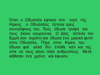 Όταν ο Οδυσσέα έφτασε στο νησί της
Κίρκης ο Οδυσσέας έστειλε τρεις
συντρόφους του. Τους έδωσε τροφή και
τους έκανε γουρούνια. Ο Δίας έστειλε τον
Ερμή σαν αγρότη και έδωσε ένα μαγικό φυτό
στον Οδυσσέα. Πήγε στην Κίρκη του
έδωσε φαΐ αλλά δεν έπαθε κάτι και της
είπε να τους κάνει πάλι ανθρώπους. Μετά
κάθισαν ένα χρόνο και έφυγαν.
 