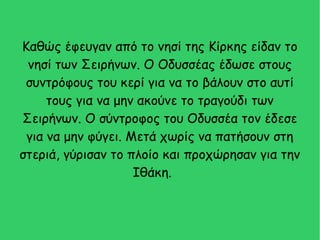 Καθώς έφευγαν από το νησί της Κίρκης είδαν το
νησί των Σειρήνων. Ο Οδυσσέας έδωσε στους
συντρόφους του κερί για να το βάλουν στο αυτί
τους για να μην ακούνε το τραγούδι των
Σειρήνων. Ο σύντροφος του Οδυσσέα τον έδεσε
για να μην φύγει. Μετά χωρίς να πατήσουν στη
στεριά, γύρισαν το πλοίο και προχώρησαν για την
Ιθάκη.
 