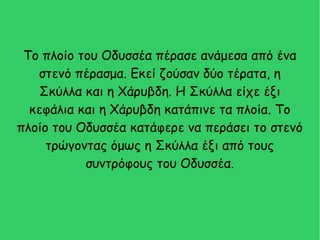 Το πλοίο του Οδυσσέα πέρασε ανάμεσα από ένα
στενό πέρασμα. Εκεί ζούσαν δύο τέρατα, η
Σκύλλα και η Χάρυβδη. Η Σκύλλα είχε έξι
κεφάλια και η Χάρυβδη κατάπινε τα πλοία. Το
πλοίο του Οδυσσέα κατάφερε να περάσει το στενό
τρώγοντας όμως η Σκύλλα έξι από τους
συντρόφους του Οδυσσέα.
 