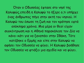 Όταν ο Οδυσσέας έφτασε στο νησί της
Καλυψώς,επειδή η Καλυψώ το ήξερε ο,τι υπήρχε
ένας άνθρωπος πήγε στην ακτή του νησιού. Η
Καλυψώ του έσωσε τη ζωή και τον κράτησε εφτά
ολόκληρα χρόνια. Μια μέρα οι θεοί είχαν
συγκέντρωση και η Αθηνά παρακάλεσε τον Δία να
κάνει κάτι για να ξαναπάει στην Ιθάκη. Τότε
κατέβηκε ο Ερμής και είπε στην Καλυψώ να
αφήσει τον Οδυσσέα να φύγει. Η Καλυψώ βοήθησε
τον Οδυσσέα να φτιάξει μια σχεδία και να φύγει.
 