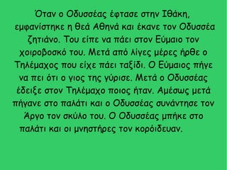 Όταν ο Οδυσσέας έφτασε στην Ιθάκη,
εμφανίστηκε η θεά Αθηνά και έκανε τον Οδυσσέα
ζητιάνο. Του είπε να πάει στον Εύμαιο τον
χοιροβοσκό του. Μετά από λίγες μέρες ήρθε ο
Τηλέμαχος που είχε πάει ταξίδι. Ο Εύμαιος πήγε
να πει ότι ο γιος της γύρισε. Μετά ο Οδυσσέας
έδειξε στον Τηλέμαχο ποιος ήταν. Αμέσως μετά
πήγανε στο παλάτι και ο Οδυσσέας συνάντησε τον
Άργο τον σκύλο του. Ο Οδυσσέας μπήκε στο
παλάτι και οι μνηστήρες τον κορόιδευαν.
 
