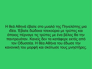 Η θεά Αθηνά έβαλε στο μυαλό της Πηνελόπης μια
ιδέα. Έβαλε δώδεκα τσεκούρια με τρύπες και
όποιος πέρναγε τις τρύπες με ένα βέλος θα την
παντρευόταν. Κανείς δεν τα κατάφερε εκτός από
τον Οδυσσέα. Η θέα Αθήνα του έδωσε την
κανονική του μορφή και σκότωσε τους μνηστήρες.
 