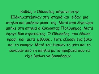 Καθώς ο Οδυσσέας πήγαινε στην
Ιθάκη,κατέβηκαν στη στεριά και είδαν μια
σπηλιά και μπήκαν μέσα της. Μετά από λίγη ώρα
μπήκε στη σπηλιά ο Κύκλωπας Πολύφημος. Μετά
έφαγε δύο στρατιώτες. Ο Οδυσσέας του έδωσε
κρασί και μετά μέθυσε . Τότε έξυσαν ένα ξύλο
και το έκαψαν. Μετά του έκαψαν το μάτι και το
έσκασαν από τη σπηλιά με τα πρόβατα που τα
είχε βγάλει να βοσκήσουν.
 