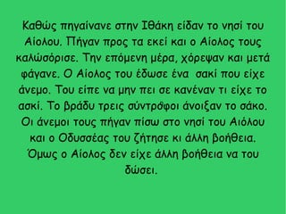 Καθώς πηγαίνανε στην Ιθάκη είδαν το νησί του
Αίολου. Πήγαν προς τα εκεί και ο Αίολος τους
καλώσόρισε. Την επόμενη μέρα, χόρεψαν και μετά
φάγανε. Ο Αίολος του έδωσε ένα σακί που είχε
άνεμο. Του είπε να μην πει σε κανέναν τι είχε το
ασκί. Το βράδυ τρεις σύντροφοι άνοιξαν το σάκο.
Οι άνεμοι τους πήγαν πίσω στο νησί του Αιόλου
και ο Οδυσσέας του ζήτησε κι άλλη βοήθεια.
Όμως ο Αίολος δεν είχε άλλη βοήθεια να του
δώσει.
η
 