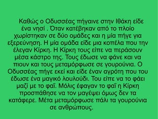 Καθώς ο Οδυσσέας πήγαινε στην Ιθάκη είδε
ένα νησί . Όταν κατέβηκαν από το πλοίο
χωρίστηκαν σε δύο ομάδες και η μία πήγε για
εξερεύνηση. Η μία ομάδα είδε μια κοπέλα που την
έλεγαν Κίρκη. H Κίρκη τους είπε να περάσουν
μέσα κάστρο της. Τους έδωσε να φάνε και να
πιουν και τους μεταμόρφωσε σε γουρούνια. Ο
Οδυσσέας πήγε εκεί και είδε έναν αγρότη που του
έδωσε ένα μαγικό λουλούδι. Του είπε να το φάει
μαζί με το φαΐ. Μόλις έφαγαν το φαΐ η Κίρκη
προσπάθησε να τον μαγέψει όμως δεν τα
κατάφερε. Μέτα μεταμόρφωσε πάλι τα γουρούνια
σε ανθρώπους.
 