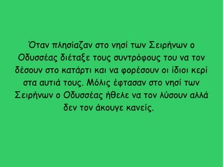 Όταν πλησίαζαν στο νησί των Σειρήνων ο
Οδυσσέας διέταξε τους συντρόφους του να τον
δέσουν στο κατάρτι και να φορέσουν οι ίδιοι κερί
στα αυτιά τους. Μόλις έφτασαν στο νησί των
Σειρήνων ο Οδυσσέας ήθελε να τον λύσουν αλλά
δεν τον άκουγε κανείς.
 