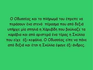 Ο Οδυσσέας και το πλήρωμά του έπρεπε να
περάσουν ένα στενό πέρασμα που από δεξιά
υπήρχε μία σπηλιά η Χάρυβδη που βούλιαζε τα
καράβια και από αριστερά ένα τέρας η Σκύλλα
που είχε έξι κεφάλια. Ο Οδυσσέας είπε να πάνε
από δεξιά και έτσι η Σκύλλα έφαγε έξι άνδρες.
 