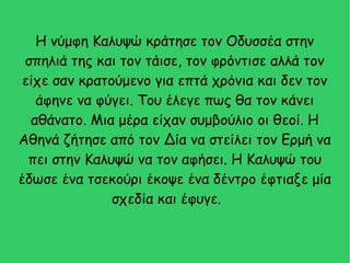 Η νύμφη Καλυψώ κράτησε τον Οδυσσέα στην
σπηλιά της και τον τάισε, τον φρόντισε αλλά τον
είχε σαν κρατούμενο για επτά χρόνια και δεν τον
άφηνε να φύγει. Του έλεγε πως θα τον κάνει
αθάνατο. Μια μέρα είχαν συμβούλιο οι θεοί. Η
Αθηνά ζήτησε από τον Δία να στείλει τον Ερμή να
πει στην Καλυψώ να τον αφήσει. Η Καλυψώ του
έδωσε ένα τσεκούρι έκοψε ένα δέντρο έφτιαξε μία
σχεδία και έφυγε.
 