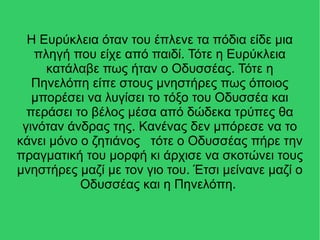 Η Ευρύκλεια όταν του έπλενε τα πόδια είδε μια
πληγή που είχε από παιδί. Τότε η Ευρύκλεια
κατάλαβε πως ήταν ο Οδυσσέας. Τότε η
Πηνελόπη είπε στους μνηστήρες πως όποιος
μπορέσει να λυγίσει το τόξο του Οδυσσέα και
περάσει το βέλος μέσα από δώδεκα τρύπες θα
γινόταν άνδρας της. Κανένας δεν μπόρεσε να το
κάνει μόνο ο ζητιάνος τότε ο Οδυσσέας πήρε την
πραγματική του μορφή κι άρχισε να σκοτώνει τους
μνηστήρες μαζί με τον γιο του. Έτσι μείνανε μαζί ο
Οδυσσέας και η Πηνελόπη.
 