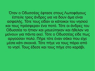Όταν ο Οδυσσέας έφτασε στους Λωτοφάγους
έστειλε τρεις άνδρες για να δουν άμα είναι
ασφαλής. Τότε τους είδαν οι κάτοικοι του νησιού
και τους πρόσφεραν ένα ποτό. Τότε οι άνδρες του
Οδυσσέα το ήπιαν και μαγεύτηκαν και ήθελαν να
μείνουν για πάντα εκεί. Τότε ο Οδυσσέας είδε πως
αργούσαν πολύ. Πήρε τότε έναν σάκο που είχε
μέσα κάτι σκοινιά. Τότε πήγε να τους πάρει από
το νησί. Τους έδεσε και τους πήγε στο καράβι.
 