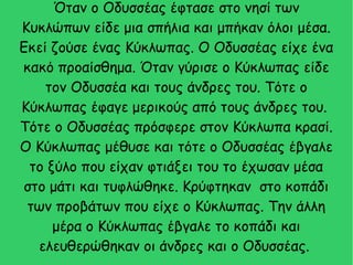 Όταν ο Οδυσσέας έφτασε στο νησί των
Κυκλώπων είδε μια σπήλια και μπήκαν όλοι μέσα.
Εκεί ζούσε ένας Κύκλωπας. Ο Οδυσσέας είχε ένα
κακό προαίσθημα. Όταν γύρισε ο Κύκλωπας είδε
τον Οδυσσέα και τους άνδρες του. Τότε ο
Κύκλωπας έφαγε μερικούς από τους άνδρες του.
Τότε ο Οδυσσέας πρόσφερε στον Κύκλωπα κρασί.
Ο Κύκλωπας μέθυσε και τότε ο Οδυσσέας έβγαλε
το ξύλο που είχαν φτιάξει του το έχωσαν μέσα
στο μάτι και τυφλώθηκε. Κρύφτηκαν στο κοπάδι
των προβάτων που είχε ο Κύκλωπας. Την άλλη
μέρα ο Κύκλωπας έβγαλε το κοπάδι και
ελευθερώθηκαν οι άνδρες και ο Οδυσσέας.
 