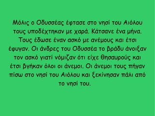 Μόλις ο Οδυσσέας έφτασε στο νησί του Αιόλου
τους υποδέχτηκαν με χαρά. Κάτσανε ένα μήνα.
Τους έδωσε έναν ασκό με ανέμους και έτσι
έφυγαν. Οι άνδρες του Οδυσσέα το βράδυ άνοιξαν
τον ασκό γιατί νόμιζαν ότι είχε θησαυρούς και
έτσι βγήκαν όλοι οι άνεμοι. Οι άνεμοι τους πήγαν
πίσω στο νησί του Αιόλου και ξεκίνησαν πάλι από
το νησί του.
 