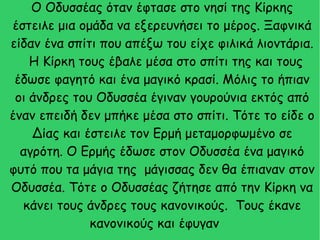 Ο Οδυσσέας όταν έφτασε στο νησί της Κίρκης
έστειλε μια ομάδα να εξερευνήσει το μέρος. Ξαφνικά
είδαν ένα σπίτι που απέξω του είχε φιλικά λιοντάρια.
Η Κίρκη τους έβαλε μέσα στο σπίτι της και τους
έδωσε φαγητό και ένα μαγικό κρασί. Μόλις το ήπιαν
οι άνδρες του Οδυσσέα έγιναν γουρούνια εκτός από
έναν επειδή δεν μπήκε μέσα στο σπίτι. Τότε το είδε ο
Δίας και έστειλε τον Ερμή μεταμορφωμένο σε
αγρότη. Ο Ερμής έδωσε στον Οδυσσέα ένα μαγικό
φυτό που τα μάγια της μάγισσας δεν θα έπιαναν στον
Οδυσσέα. Τότε ο Οδυσσέας ζήτησε από την Κίρκη να
κάνει τους άνδρες τους κανονικούς. Τους έκανε
κανονικούς και έφυγαν
 