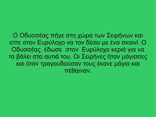 Ο Οδυσσέας πήγε στη χώρα των Σειρήνων και
είπε στον Ευρύλοχο να τον δέσει με ένα σκοινί. Ο
Οδυσσέας έδωσε στον Ευρύλοχο κεριά για να
τα βάλει στα αυτιά του. Οι Σειρήνες ήταν μάγισσες
και όταν τραγουδούσαν τους έκανε μάγια και
πέθαιναν.
 