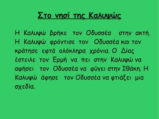 Στο νησί της Καλυψώς
H Καλυψώ βρήκε τον Οδυσσέα στην ακτή.
Η Καλυψώ φρόντισε τον Οδυσσέα και τον
κράτησε εφτά ολόκληρα χρόνια. Ο Δίας
έστειλε τον Ερμή να πει στην Καλυψώ να
αφήσει τον Οδυσσέα να φύγει στην Ιθάκη. Η
Καλυψώ άφησε τον Οδυσσέα να φτιάξει μια
σχεδία.
 